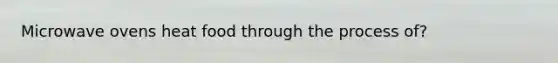 Microwave ovens heat food through the process of?