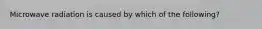 Microwave radiation is caused by which of the following?