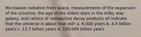 Microwave radiation from space, measurements of the expansion of the universe, the age of the oldest stars in the milky way galaxy, and rations of radioactive decay products all indicate that the universe is about how old? a. 6,000 years b. 4.5 billion years c. 13.7 billion years d. 100,000 billion years