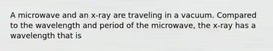 A microwave and an x-ray are traveling in a vacuum. Compared to the wavelength and period of the microwave, the x-ray has a wavelength that is