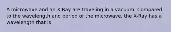 A microwave and an X-Ray are traveling in a vacuum. Compared to the wavelength and period of the microwave, the X-Ray has a wavelength that is