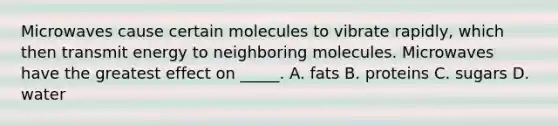 Microwaves cause certain molecules to vibrate rapidly, which then transmit energy to neighboring molecules. Microwaves have the greatest effect on _____. A. fats B. proteins C. sugars D. water