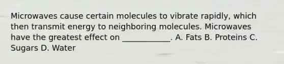 Microwaves cause certain molecules to vibrate rapidly, which then transmit energy to neighboring molecules. Microwaves have the greatest effect on ____________. A. Fats B. Proteins C. Sugars D. Water