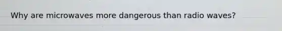 Why are microwaves more dangerous than radio waves?