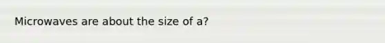 Microwaves are about the size of a?