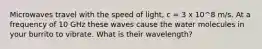 Microwaves travel with the speed of light, c = 3 x 10^8 m/s. At a frequency of 10 GHz these waves cause the water molecules in your burrito to vibrate. What is their wavelength?