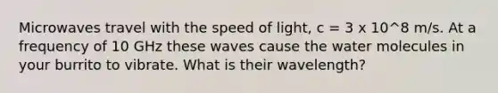 Microwaves travel with the speed of light, c = 3 x 10^8 m/s. At a frequency of 10 GHz these waves cause the water molecules in your burrito to vibrate. What is their wavelength?