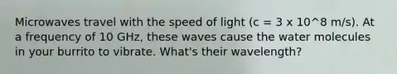 Microwaves travel with the speed of light (c = 3 x 10^8 m/s). At a frequency of 10 GHz, these waves cause the water molecules in your burrito to vibrate. What's their wavelength?