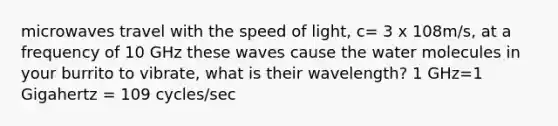 microwaves travel with the speed of light, c= 3 x 108m/s, at a frequency of 10 GHz these waves cause the water molecules in your burrito to vibrate, what is their wavelength? 1 GHz=1 Gigahertz = 109 cycles/sec