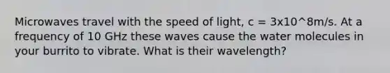 Microwaves travel with the speed of light, c = 3x10^8m/s. At a frequency of 10 GHz these waves cause the water molecules in your burrito to vibrate. What is their wavelength?