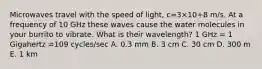 Microwaves travel with the speed of light, c=3×10+8 m/s. At a frequency of 10 GHz these waves cause the water molecules in your burrito to vibrate. What is their wavelength? 1 GHz = 1 Gigahertz =109 cycles/sec A. 0.3 mm B. 3 cm C. 30 cm D. 300 m E. 1 km