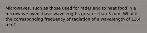 Microwaves, such as those used for radar and to heat food in a microwave oven, have wavelengths greater than 3 mm. What is the corresponding frequency of radiation of a wavelength of 13.4 mm?