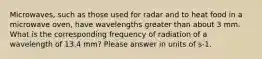 Microwaves, such as those used for radar and to heat food in a microwave oven, have wavelengths greater than about 3 mm. What is the corresponding frequency of radiation of a wavelength of 13.4 mm? Please answer in units of s-1.