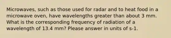 Microwaves, such as those used for radar and to heat food in a microwave oven, have wavelengths greater than about 3 mm. What is the corresponding frequency of radiation of a wavelength of 13.4 mm? Please answer in units of s-1.