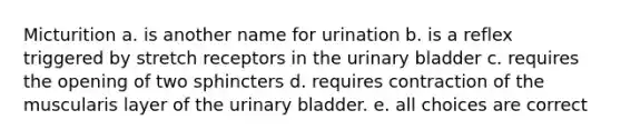 Micturition a. is another name for urination b. is a reflex triggered by stretch receptors in the <a href='https://www.questionai.com/knowledge/kb9SdfFdD9-urinary-bladder' class='anchor-knowledge'>urinary bladder</a> c. requires the opening of two sphincters d. requires contraction of the muscularis layer of the urinary bladder. e. all choices are correct