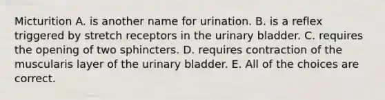 Micturition A. is another name for urination. B. is a reflex triggered by stretch receptors in the <a href='https://www.questionai.com/knowledge/kb9SdfFdD9-urinary-bladder' class='anchor-knowledge'>urinary bladder</a>. C. requires the opening of two sphincters. D. requires contraction of the muscularis layer of the urinary bladder. E. All of the choices are correct.