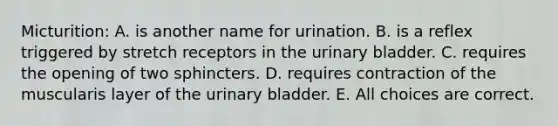 Micturition: A. is another name for urination. B. is a reflex triggered by stretch receptors in the urinary bladder. C. requires the opening of two sphincters. D. requires contraction of the muscularis layer of the urinary bladder. E. All choices are correct.