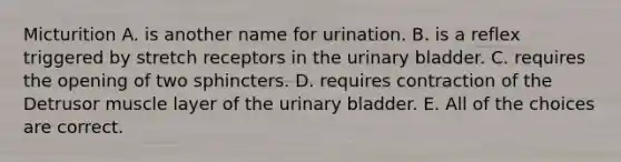 Micturition A. is another name for urination. B. is a reflex triggered by stretch receptors in the <a href='https://www.questionai.com/knowledge/kb9SdfFdD9-urinary-bladder' class='anchor-knowledge'>urinary bladder</a>. C. requires the opening of two sphincters. D. requires contraction of the Detrusor muscle layer of the urinary bladder. E. All of the choices are correct.