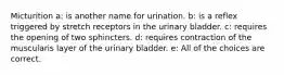 Micturition a: is another name for urination. b: is a reflex triggered by stretch receptors in the urinary bladder. c: requires the opening of two sphincters. d: requires contraction of the muscularis layer of the urinary bladder. e: All of the choices are correct.