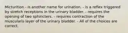 Micturition - is another name for urination. - is a reflex triggered by stretch receptions in the urinary bladder. - requires the opening of two sphincters. - requires contraction of the muscularis layer of the urinary bladder. - All of the choices are correct.