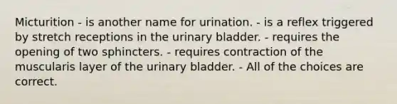 Micturition - is another name for urination. - is a reflex triggered by stretch receptions in the urinary bladder. - requires the opening of two sphincters. - requires contraction of the muscularis layer of the urinary bladder. - All of the choices are correct.