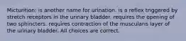 Micturition: is another name for urination. is a reflex triggered by stretch receptors in the urinary bladder. requires the opening of two sphincters. requires contraction of the muscularis layer of the urinary bladder. All choices are correct.