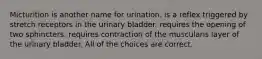 Micturition is another name for urination. is a reflex triggered by stretch receptors in the urinary bladder. requires the opening of two sphincters. requires contraction of the muscularis layer of the urinary bladder. All of the choices are correct.