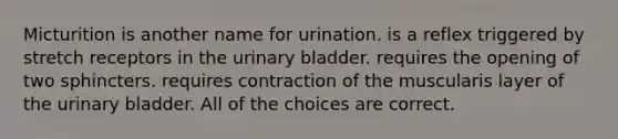 Micturition is another name for urination. is a reflex triggered by stretch receptors in the urinary bladder. requires the opening of two sphincters. requires contraction of the muscularis layer of the urinary bladder. All of the choices are correct.