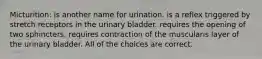 Micturition: is another name for urination. is a reflex triggered by stretch receptors in the urinary bladder. requires the opening of two sphincters. requires contraction of the muscularis layer of the urinary bladder. All of the choices are correct.