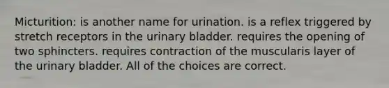 Micturition: is another name for urination. is a reflex triggered by stretch receptors in the <a href='https://www.questionai.com/knowledge/kb9SdfFdD9-urinary-bladder' class='anchor-knowledge'>urinary bladder</a>. requires the opening of two sphincters. requires contraction of the muscularis layer of the urinary bladder. All of the choices are correct.