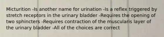 Micturition -Is another name for urination -Is a reflex triggered by stretch receptors in the urinary bladder -Requires the opening of two sphincters -Requires contraction of the muscularis layer of the urinary bladder -All of the choices are correct