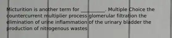 Micturition is another term for __________. Multiple Choice the countercurrent multiplier process glomerular filtration the elimination of urine inflammation of the urinary bladder the production of nitrogenous wastes