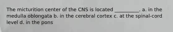 The micturition center of the CNS is located __________. a. in the medulla oblongata b. in the cerebral cortex c. at the spinal-cord level d. in the pons