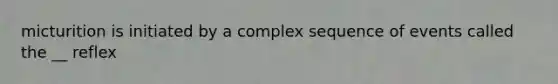 micturition is initiated by a complex sequence of events called the __ reflex