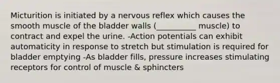 Micturition is initiated by a nervous reflex which causes the smooth muscle of the bladder walls (__________ muscle) to contract and expel the urine. -Action potentials can exhibit automaticity in response to stretch but stimulation is required for bladder emptying -As bladder fills, pressure increases stimulating receptors for control of muscle & sphincters