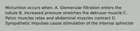 Micturition occurs when: A. Glomerular filtration enters the tubule B. Increased pressure stretches the detrusor muscle C. Pelvic muscles relax and abdominal muscles contract D. Sympathetic impulses cause stimulation of the internal sphincter