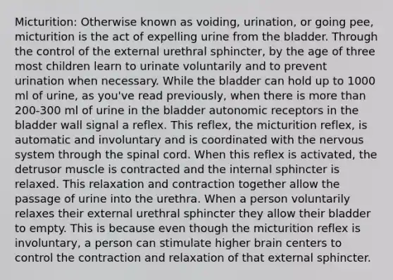 Micturition: Otherwise known as voiding, urination, or going pee, micturition is the act of expelling urine from the bladder. Through the control of the external urethral sphincter, by the age of three most children learn to urinate voluntarily and to prevent urination when necessary. While the bladder can hold up to 1000 ml of urine, as you've read previously, when there is more than 200-300 ml of urine in the bladder autonomic receptors in the bladder wall signal a reflex. This reflex, the micturition reflex, is automatic and involuntary and is coordinated with the nervous system through the spinal cord. When this reflex is activated, the detrusor muscle is contracted and the internal sphincter is relaxed. This relaxation and contraction together allow the passage of urine into the urethra. When a person voluntarily relaxes their external urethral sphincter they allow their bladder to empty. This is because even though the micturition reflex is involuntary, a person can stimulate higher brain centers to control the contraction and relaxation of that external sphincter.