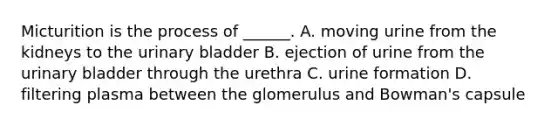 Micturition is the process of ______. A. moving urine from the kidneys to the urinary bladder B. ejection of urine from the urinary bladder through the urethra C. urine formation D. filtering plasma between the glomerulus and Bowman's capsule