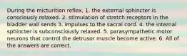 During the micturition reflex, 1. the external sphincter is consciously relaxed. 2. stimulation of stretch receptors in the bladder wall sends 3. impulses to the sacral cord. 4. the internal sphincter is subconsciously relaxed. 5. parasympathetic motor neurons that control the detrusor muscle become active. 6. All of the answers are correct.