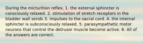 During the micturition reflex, 1. the external sphincter is consciously relaxed. 2. stimulation of stretch receptors in the bladder wall sends 3. impulses to the sacral cord. 4. the internal sphincter is subconsciously relaxed. 5. parasympathetic motor neurons that control the detrusor muscle become active. 6. All of the answers are correct.