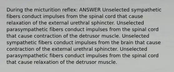 During the micturition reflex: ANSWER Unselected sympathetic fibers conduct impulses from <a href='https://www.questionai.com/knowledge/kkAfzcJHuZ-the-spinal-cord' class='anchor-knowledge'>the spinal cord</a> that cause relaxation of the external urethral sphincter. Unselected parasympathetic fibers conduct impulses from the spinal cord that cause contraction of the detrusor muscle. Unselected sympathetic fibers conduct impulses from <a href='https://www.questionai.com/knowledge/kLMtJeqKp6-the-brain' class='anchor-knowledge'>the brain</a> that cause contraction of the external urethral sphincter. Unselected parasympathetic fibers conduct impulses from the spinal cord that cause relaxation of the detrusor muscle.