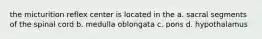 the micturition reflex center is located in the a. sacral segments of the spinal cord b. medulla oblongata c. pons d. hypothalamus