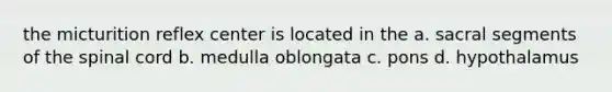 the micturition reflex center is located in the a. sacral segments of the spinal cord b. medulla oblongata c. pons d. hypothalamus