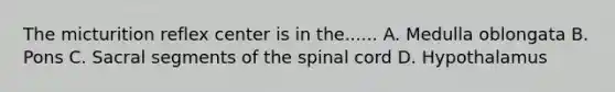 The micturition reflex center is in the...... A. Medulla oblongata B. Pons C. Sacral segments of the spinal cord D. Hypothalamus