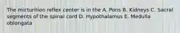 The micturition reflex center is in the A. Pons B. Kidneys C. Sacral segments of the spinal cord D. Hypothalamus E. Medulla oblongata