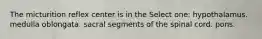 The micturition reflex center is in the Select one: hypothalamus. medulla oblongata. sacral segments of the spinal cord. pons.