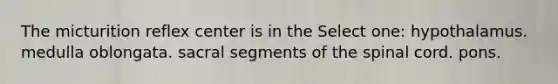 The micturition reflex center is in the Select one: hypothalamus. medulla oblongata. sacral segments of the spinal cord. pons.