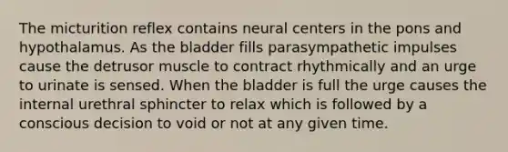 The micturition reflex contains neural centers in the pons and hypothalamus. As the bladder fills parasympathetic impulses cause the detrusor muscle to contract rhythmically and an urge to urinate is sensed. When the bladder is full the urge causes the internal urethral sphincter to relax which is followed by a conscious decision to void or not at any given time.