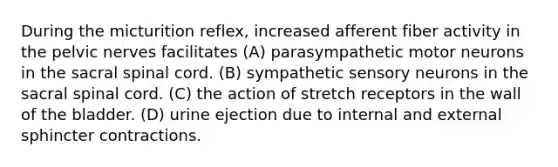 During the micturition reflex, increased afferent fiber activity in the pelvic nerves facilitates (A) parasympathetic motor neurons in the sacral spinal cord. (B) sympathetic sensory neurons in the sacral spinal cord. (C) the action of stretch receptors in the wall of the bladder. (D) urine ejection due to internal and external sphincter contractions.