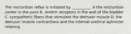 The micturition reflex is initiated by __________. A the micturition center in the pons B. stretch receptors in the wall of the bladder C. sympathetic fibers that stimulate the detrusor muscle D. the detrusor muscle contractions and the internal urethral sphincter relaxing